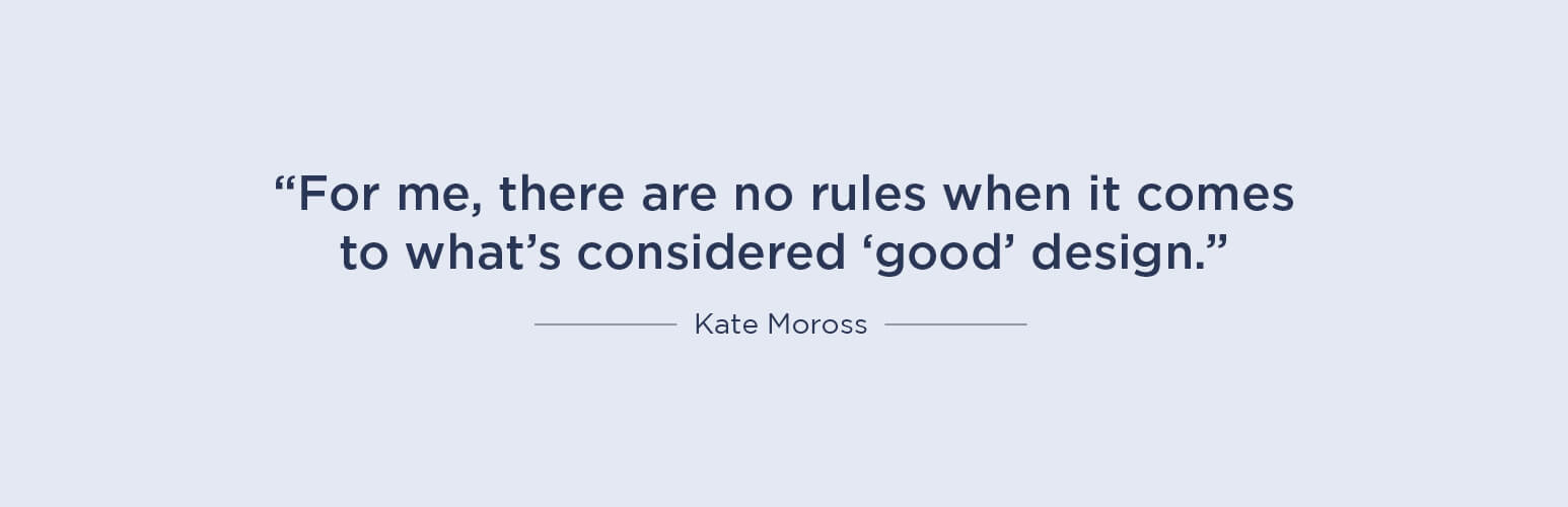 For me, there are no rules when it comes to what’s considered ‘good’ design - Kate Moross