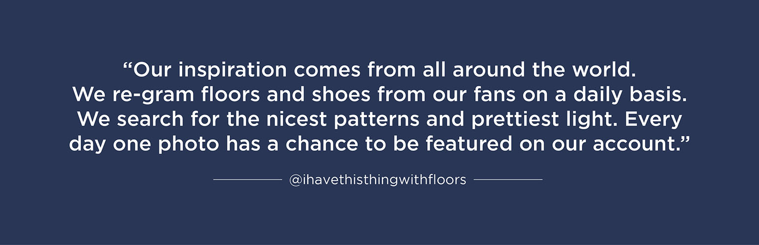 “Our inspiration comes from all around the world. We re-gram floors and shoes from our fans on a daily base. We search for the nicest patterns and prettiest light. Every day one photo makes a chance to be featured on our account.”